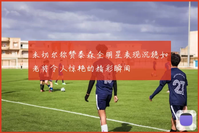 米切尔称赞泰森全明星表现沉稳如老将令人惊艳的精彩瞬间