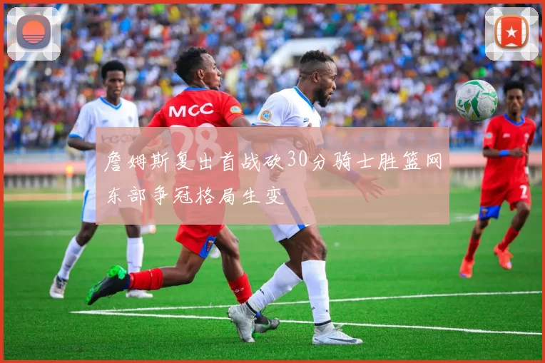 詹姆斯复出首战砍30分骑士胜篮网东部争冠格局生变