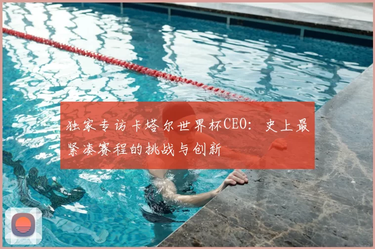 独家专访卡塔尔世界杯CEO：史上最紧凑赛程的挑战与创新