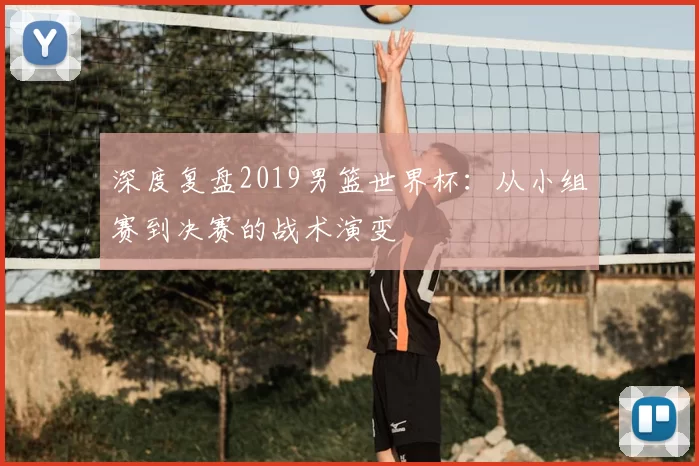 深度复盘2019男篮世界杯:从小组赛到决赛的战术演变