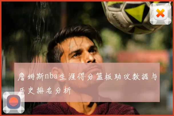 詹姆斯nba生涯得分篮板助攻数据与历史排名分析