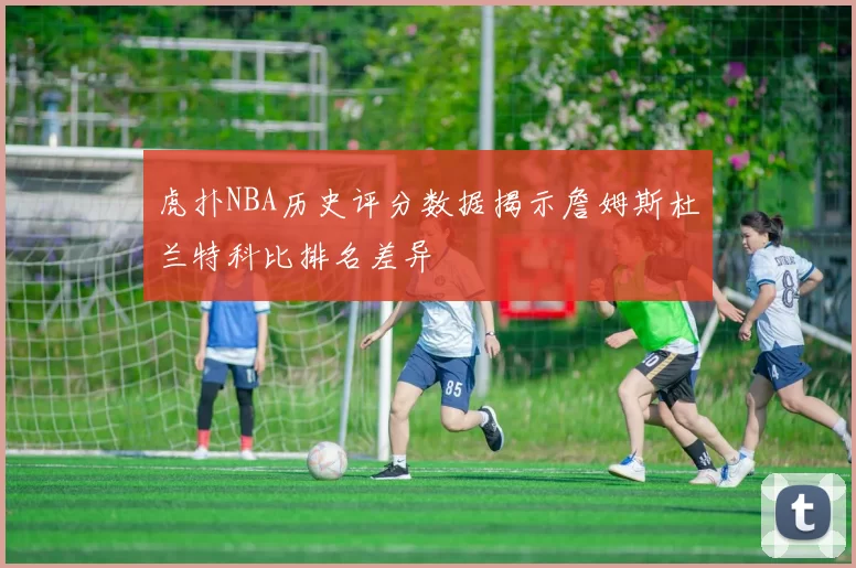 虎扑NBA历史评分数据揭示詹姆斯杜兰特科比排名差异