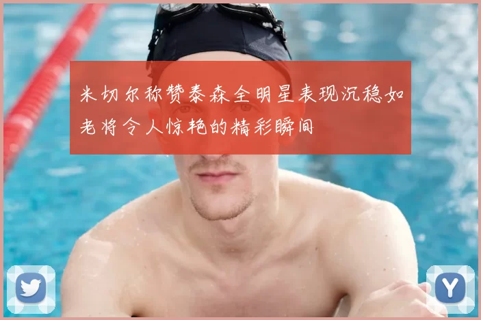 米切尔称赞泰森全明星表现沉稳如老将令人惊艳的精彩瞬间