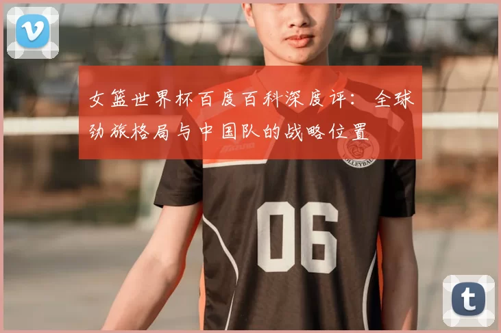女篮世界杯百度百科深度评：全球劲旅格局与中国队的战略位置