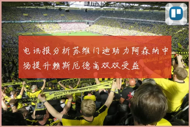 电讯报分析苏维门迪助力阿森纳中场提升赖斯厄德高双双受益