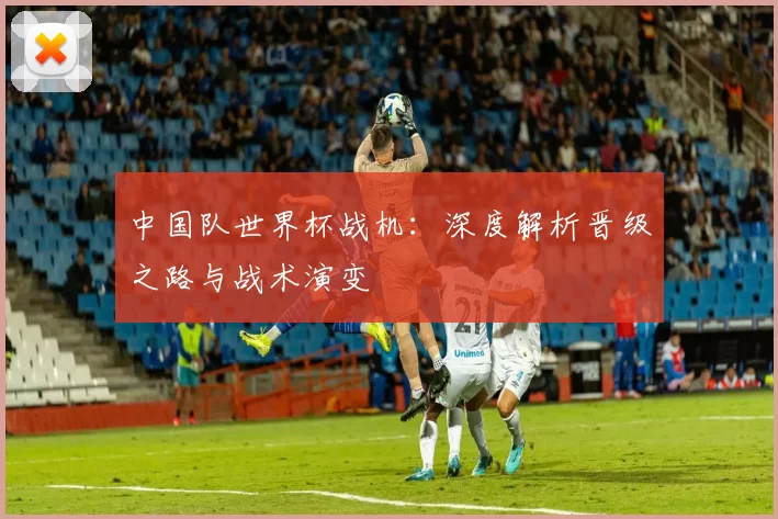 中国队世界杯战机：深度解析晋级之路与战术演变