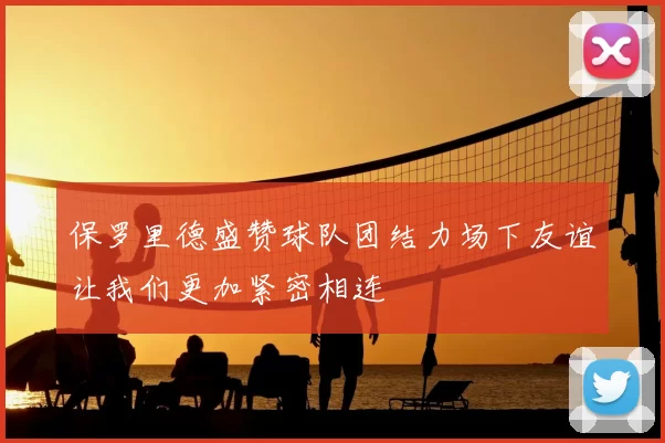 保罗里德盛赞球队团结力场下友谊让我们更加紧密相连