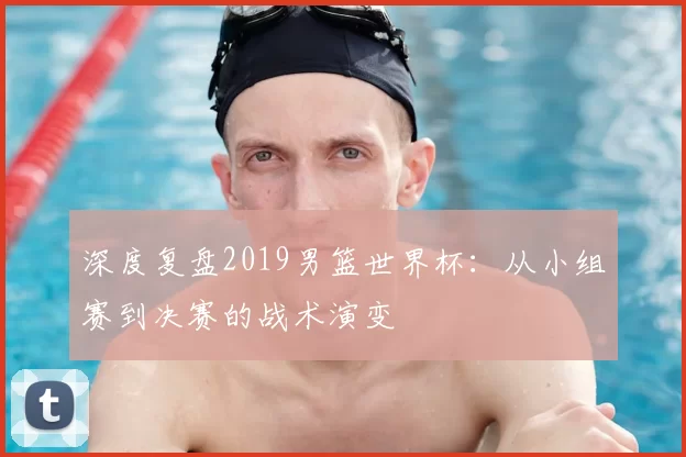 深度复盘2019男篮世界杯：从小组赛到决赛的战术演变