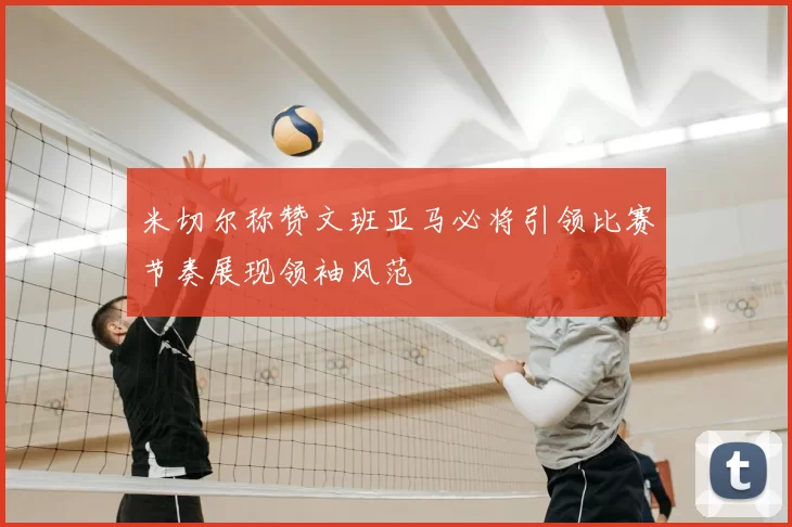米切尔称赞文班亚马必将引领比赛节奏展现领袖风范