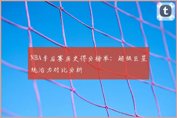 NBA季后赛历史得分榜单：超级巨星统治力对比分析