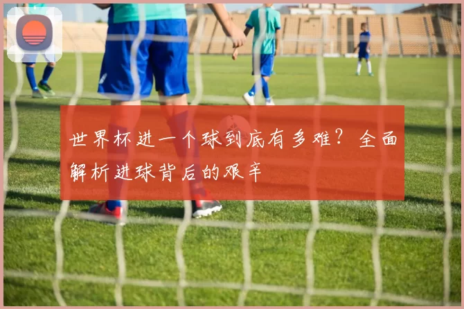 世界杯进一个球到底有多难？全面解析进球背后的艰辛