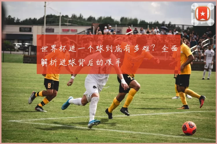 世界杯进一个球到底有多难？全面解析进球背后的艰辛
