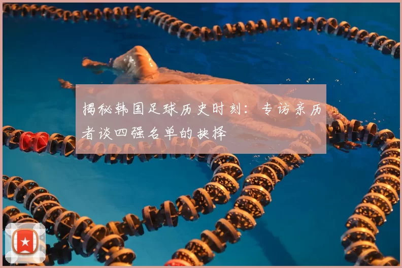 揭秘韩国足球历史时刻：专访亲历者谈四强名单的抉择