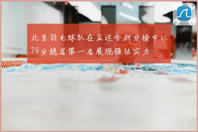 北京羽毛球队在亚运会积分榜中以79分稳居第一名展现强劲实力