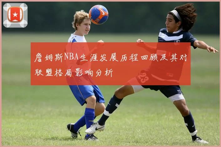 詹姆斯NBA生涯发展历程回顾及其对联盟格局影响分析