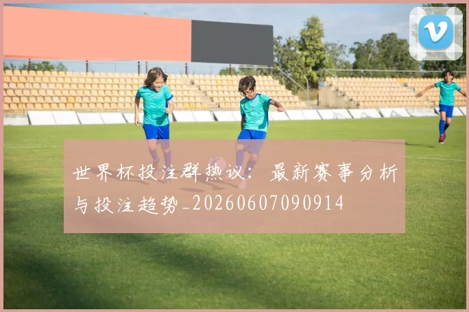 世界杯投注群热议：最新赛事分析与投注趋势_20260607090914