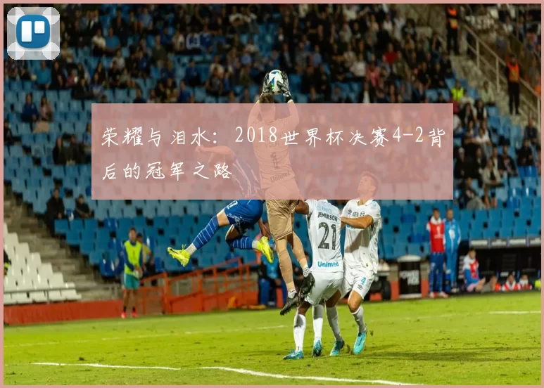 荣耀与泪水：2018世界杯决赛4-2背后的冠军之路