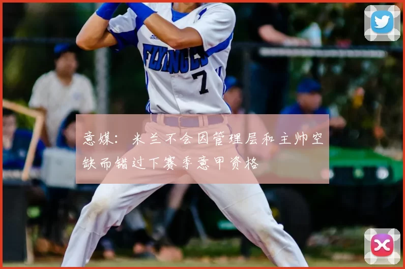 意媒：米兰不会因管理层和主帅空缺而错过下赛季意甲资格