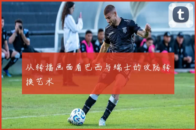 从转播画面看巴西与瑞士的攻防转换艺术
