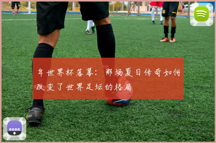 年世界杯落幕：那场夏日传奇如何改变了世界足坛的格局