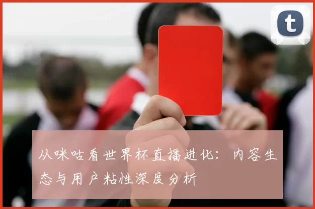 从咪咕看世界杯直播进化：内容生态与用户粘性深度分析