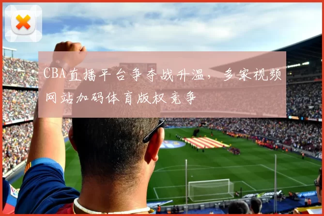 CBA直播平台争夺战升温，多家视频网站加码体育版权竞争