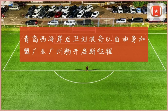 青岛西海岸后卫刘浪舟以自由身加盟广东广州豹开启新征程