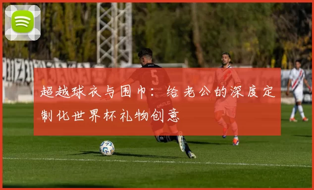 超越球衣与围巾：给老公的深度定制化世界杯礼物创意